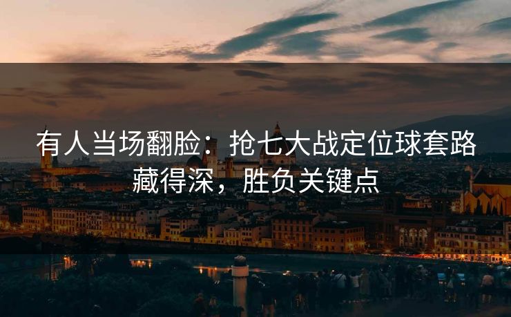 有人当场翻脸：抢七大战定位球套路藏得深，胜负关键点