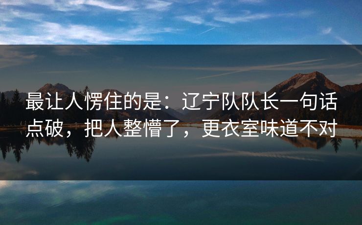 最让人愣住的是：辽宁队队长一句话点破，把人整懵了，更衣室味道不对
