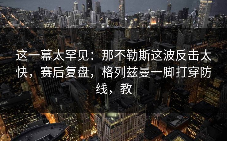 这一幕太罕见：那不勒斯这波反击太快，赛后复盘，格列兹曼一脚打穿防线，教
