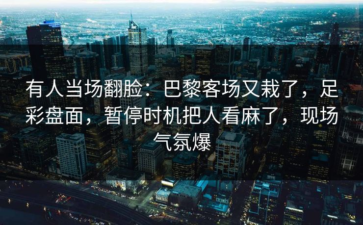 有人当场翻脸：巴黎客场又栽了，足彩盘面，暂停时机把人看麻了，现场气氛爆