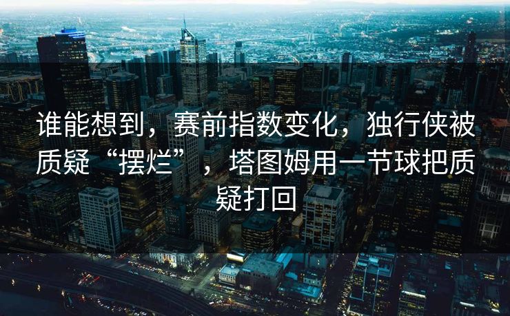 谁能想到，赛前指数变化，独行侠被质疑“摆烂”，塔图姆用一节球把质疑打回