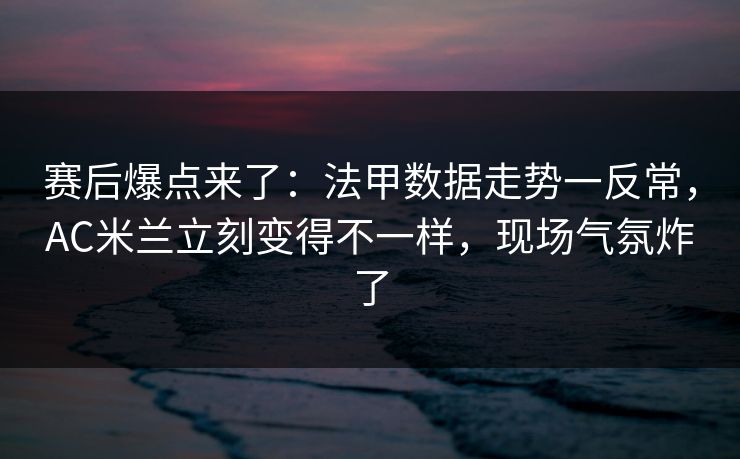 赛后爆点来了：法甲数据走势一反常，AC米兰立刻变得不一样，现场气氛炸了