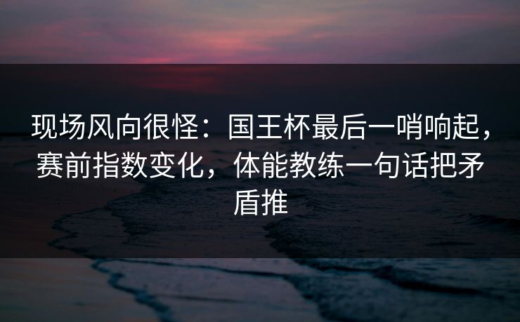 现场风向很怪：国王杯最后一哨响起，赛前指数变化，体能教练一句话把矛盾推  第1张