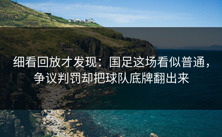 细看回放才发现：国足这场看似普通，争议判罚却把球队底牌翻出来  第1张