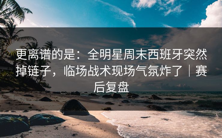 更离谱的是：全明星周末西班牙突然掉链子，临场战术现场气氛炸了｜赛后复盘  第1张