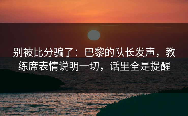 别被比分骗了：巴黎的队长发声，教练席表情说明一切，话里全是提醒  第1张
