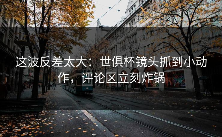 这波反差太大：世俱杯镜头抓到小动作，评论区立刻炸锅  第1张
