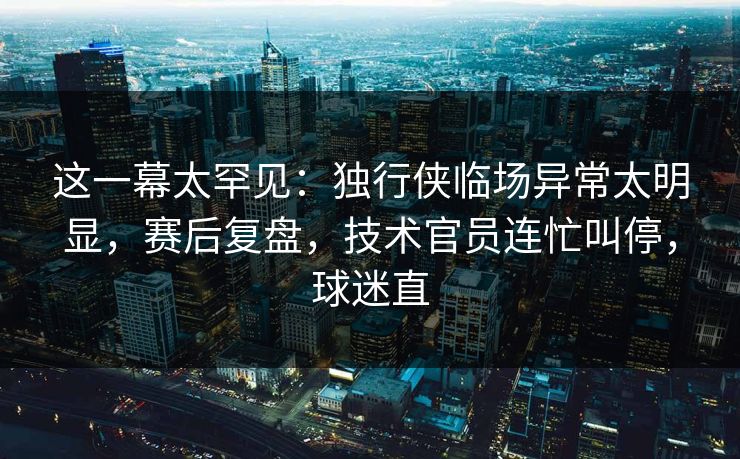 这一幕太罕见：独行侠临场异常太明显，赛后复盘，技术官员连忙叫停，球迷直  第1张