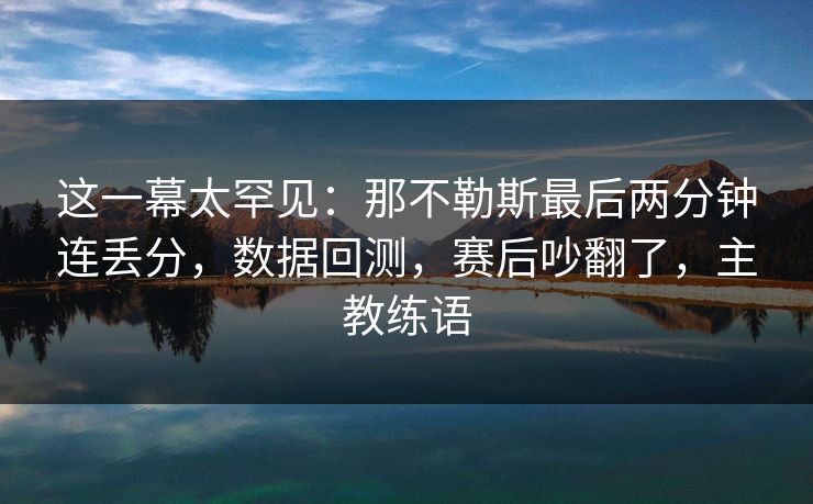 这一幕太罕见：那不勒斯最后两分钟连丢分，数据回测，赛后吵翻了，主教练语  第1张