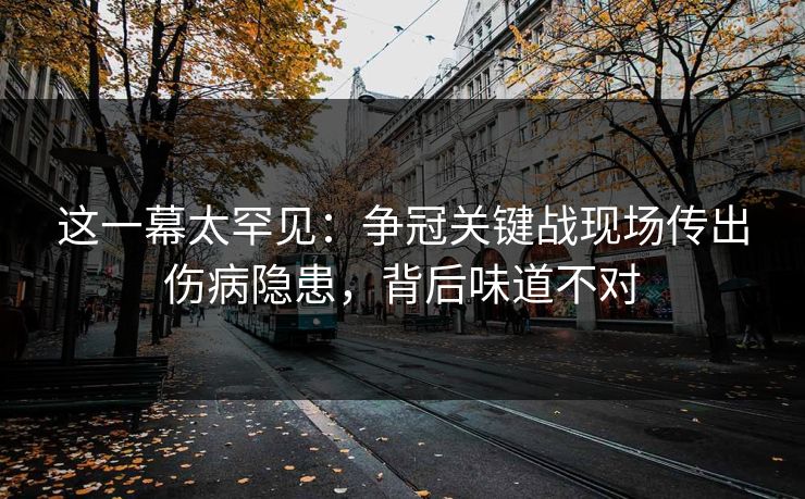 这一幕太罕见：争冠关键战现场传出伤病隐患，背后味道不对  第1张