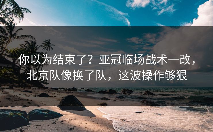 你以为结束了？亚冠临场战术一改，北京队像换了队，这波操作够狠  第1张