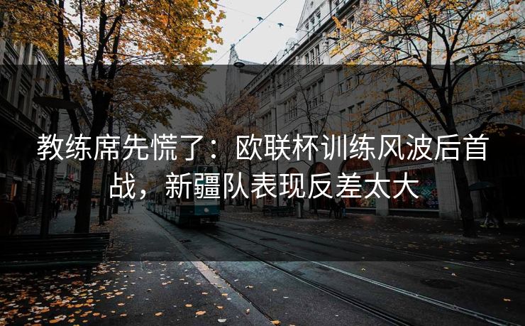 教练席先慌了:欧联杯训练风波后首战,新疆队表现反差太大 第1张 教练席先慌了:欧联杯训练风波后首战,新疆队表现反差太大 第1张